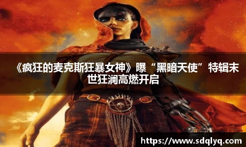 东升国际：《疯狂的麦克斯狂暴女神》曝“黑暗天使”特辑末世狂澜高燃开启