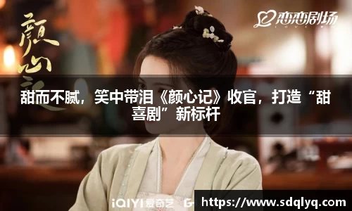 东升国际：甜而不腻，笑中带泪《颜心记》收官，打造“甜喜剧”新标杆